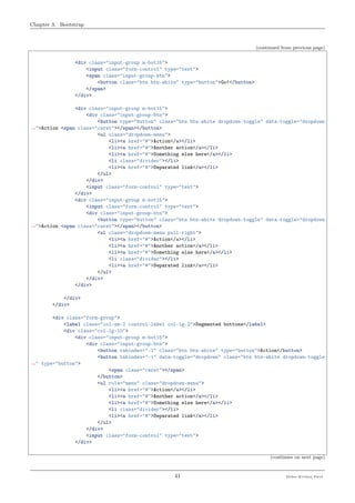 Chapter 3. Bootstrap
(continued from previous page)
<div class="input-group m-bot15">
<input class="form-control" type="text">
<span class="input-group-btn">
<button class="btn btn-white" type="button">Go!</button>
</span>
</div>
<div class="input-group m-bot15">
<div class="input-group-btn">
<button type="button" class="btn btn-white dropdown-toggle" data-toggle="dropdown
˓→">Action <span class="caret"></span></button>
<ul class="dropdown-menu">
<li><a href="#">Action</a></li>
<li><a href="#">Another action</a></li>
<li><a href="#">Something else here</a></li>
<li class="divider"></li>
<li><a href="#">Separated link</a></li>
</ul>
</div>
<input class="form-control" type="text">
</div>
<div class="input-group m-bot15">
<input class="form-control" type="text">
<div class="input-group-btn">
<button type="button" class="btn btn-white dropdown-toggle" data-toggle="dropdown
˓→">Action <span class="caret"></span></button>
<ul class="dropdown-menu pull-right">
<li><a href="#">Action</a></li>
<li><a href="#">Another action</a></li>
<li><a href="#">Something else here</a></li>
<li class="divider"></li>
<li><a href="#">Separated link</a></li>
</ul>
</div>
</div>
</div>
</div>
<div class="form-group">
<label class="col-sm-2 control-label col-lg-2">Segmented buttons</label>
<div class="col-lg-10">
<div class="input-group m-bot15">
<div class="input-group-btn">
<button tabindex="-1" class="btn btn-white" type="button">Action</button>
<button tabindex="-1" data-toggle="dropdown" class="btn btn-white dropdown-toggle
˓→" type="button">
<span class="caret"></span>
</button>
<ul role="menu" class="dropdown-menu">
<li><a href="#">Action</a></li>
<li><a href="#">Another action</a></li>
<li><a href="#">Something else here</a></li>
<li class="divider"></li>
<li><a href="#">Separated link</a></li>
</ul>
</div>
<input class="form-control" type="text">
</div>
(continues on next page)
41 Meher Krishna Patel
 