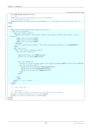 Chapter 3. Bootstrap
(continued from previous page)
4 <title>Bootstrap Tutorial</title>
5 <!-- CSS -->
6 <link href="asset/css/bootstrap.min.css" rel="stylesheet">
7 <!-- Add Custom CSS below -->
8 <link href="asset/css/theme.css" rel="stylesheet"> <!-- make space at the top for nav - bar -->
9 </head>
10
11 <body>
12
13 <div class="navbar navbar-inverse navbar-fixed-top">
14 <div class="container">
15 <div class="navbar-header">
16 <button type="button" class="navbar-toggle" data-toggle="collapse" data-target=".navbar-
˓→collapse">
17 <span class="icon-bar"></span>
18 <span class="icon-bar"></span>
19 <span class="icon-bar"></span>
20 </button>
21 <a class="navbar-brand hidden-sm" href="http://pythondsp.readthedocs.io/">PythonDSP</a>
22 </div>
23 <div class="row">
24 <div class="navbar-collapse collapse">
25 <ul class="nav navbar-nav">
26
27 <li><a href="basic.html">HTML</a></li>
28 <li><a href="css.html">CSS</a></li>
29
30
31 <li class="dropdown">
32 <a href="#" class="dropdown-toggle" data-toggle="dropdown">More<b class="caret"></b></a>
33 <ul class="dropdown-menu">
34 <li><a href="bootstrap.html">Bootstrap</a></li>
35 <li><a href="js.html">Javascript</a></li>
36 <li><a href="jquery.html">jQuery</a></li>
37 </ul>
38 </li>
39
40 </ul>
41 </div>
42 </div><!-- /.nav - collapse -->
43 </div>
44 </div>
45
46 <!-- other codes here -->
47
48 <!-- Javascript -->
49 <!-- put jQuery.js before bootstrap.min.js; and then add custom jquery -->
50 <script src="asset/js/jquery-3.3.1.min.js"></script>
51 <script src="asset/js/bootstrap.min.js"></script>
52 </body>
53 </html>
43 Meher Krishna Patel
 