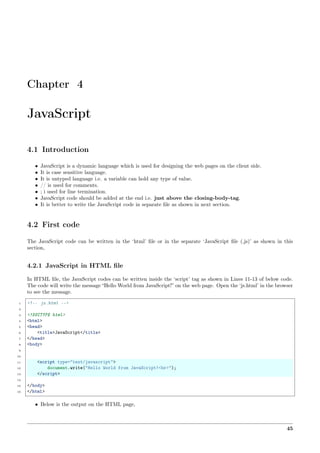 Chapter 4
JavaScript
4.1 Introduction
• JavaScript is a dynamic language which is used for designing the web pages on the client side.
• It is case sensitive language.
• It is untyped language i.e. a variable can hold any type of value.
• // is used for comments.
• ; i used for line termination.
• JavaScript code should be added at the end i.e. just above the closing-body-tag.
• It is better to write the JavaScript code in separate ﬁle as shown in next section.
4.2 First code
The JavaScript code can be written in the ‘html’ ﬁle or in the separate ‘JavaScript ﬁle (.js)’ as shown in this
section,
4.2.1 JavaScript in HTML ﬁle
In HTML ﬁle, the JavaScript codes can be written inside the ‘script’ tag as shown in Lines 11-13 of below code.
The code will write the message “Hello World from JavaScript!” on the web page. Open the ‘js.html’ in the browser
to see the message.
1 <!-- js.html -->
2
3 <!DOCTYPE html>
4 <html>
5 <head>
6 <title>JavaScript</title>
7 </head>
8 <body>
9
10
11 <script type="text/javascript">
12 document.write("Hello World from JavaScript!<br>");
13 </script>
14
15 </body>
16 </html>
• Below is the output on the HTML page,
45
 