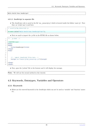 4.3. Keywords, Datatypes, Variables and Operators
Hello World from JavaScript!
4.2.1.1 JavaScript in separate ﬁle
• The JavaScript code is saved in the ﬁle ‘my_javascript.js’ which is located inside the folders ‘asset/js’. Note
that, no ‘script tag’ is used here.
1 // asset/js/my_javascript.js
2
3 document.write("Hello World from JavaScript!<br>");
• Next we need to import the .js ﬁle in the HTML ﬁle as shown below,
1 <!-- js.html -->
2
3 <!DOCTYPE html>
4 <html>
5 <head>
6 <title>JavaScript</title>
7 </head>
8 <body>
9
10
11
12 <!-- import JavaScript files here -->
13 <script src="asset/js/my_javascript.js"></script>
14
15 </body>
16 </html>
• Now, open the ‘js.html’ ﬁle in the browser and it will display the message.
Note: We will use the second method in this tutorial.
4.3 Keywords, Datatypes, Variables and Operators
4.3.1 Keywords
• Below are the reserved keywords in the JavaScript which can not be used as ‘variable’ and ‘function’ names
etc.
46 PythonDSP
 