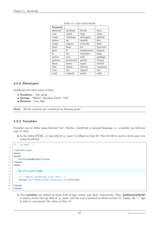 Chapter 4. JavaScript
Table 4.1: List of keywords
Keywords
abstract boolean break byte
case catch char class
const continue debugger default
delete do double else
enum export extends false
ﬁnal ﬂoat for function
goto if implements import
in int interface long
native new null package
private protected public return
short static super switch
this throw throws transient
true try typeof var
void volatile while with
4.3.2 Datatypes
JavaScript has three types of data,
• Numbers : 123, 32.32
• Strings : “Meher”, “Krishna Patel”, “123”
• Boolean : true, false
Note: All the numbers are considered as ‘ﬂoating point’.
4.3.3 Variables
Variables can be deﬁne using keyword ‘var’. Further, JavaScript is untyped language i.e. a variable can hold any
type of value.
• In the below HTML, ‘p’ tag with id ‘p_name’ is deﬁned at Line 10. This id will be used to write some text
using JavaScript,
1 <!-- js.html -->
2
3 <!DOCTYPE html>
4 <html>
5 <head>
6 <title>JavaScript</title>
7 </head>
8 <body>
9
10 <p id='p_name'></p>
11
12 <!-- import JavaScript files here -->
13 <script src="asset/js/my_javascript.js"></script>
14
15 </body>
16 </html>
• Two variables are deﬁned at Lines 9-10 of type ‘string’ and ‘ﬂoat’ respectively. Then ‘getElementById’
is used to locate the tag with id ‘p_name’ and the text is inserted as shown in Line 11. Lastly, the ‘+’ sign
is used to concatenate the values as Line 11.
47 Meher Krishna Patel
 