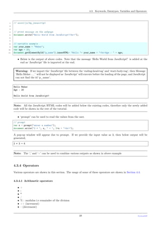 4.3. Keywords, Datatypes, Variables and Operators
1 // asset/js/my_javascript
2
3
4 // print message on the webpage
5 document.write("Hello World from JavaScript!<br>");
6
7
8 // variable example
9 var your_name = "Meher";
10 var age = 20;
11 document.getElementById("p_name").innerHTML= "Hello "+ your_name + "<br>Age : " + age;
• Below is the output of above codes. Note that the message ‘Hello World from JavaScript!’ is added at the
end as ‘JavaScript’ ﬁle is imported at the end.
Warning: If we import the ‘JavaScript’ ﬁle between the ‘ending-head-tag’ and ‘start-body-tag’, then Message
‘Hello Meher . . . ’ will not be displayed as ‘JavaScript’ will execute before the loading of the page; and JavaScript
can not ﬁnd the id ‘p_name’.
Hello Meher
Age : 20
Hello World from JavaScript!
Note: All the JavaScript/HTML codes will be added below the existing codes, therefore only the newly added
code will be shown in the rest of the tutorial.
• ‘prompt’ can be used to read the values from the user.
// prompt
var x = prompt("enter a number");
document.write("2 * ", x, " = ", 2*x + "<br>");
A pop-up window will appear due to prompt. If we provide the input value as 3, then below output will be
generated,
2 * 3 = 6
Note: The ‘,’ and ‘+’ can be used to combine various outputs as shown in above example
4.3.4 Operators
Various operators are shown in this section. The usage of some of these operators are shown in Section 4.4.
4.3.4.1 Arithmetic operators
• +
• -
• *
• /
• % : modulus i.e remainder of the division
• ++ (increment)
• – (decrement)
48 PythonDSP
 