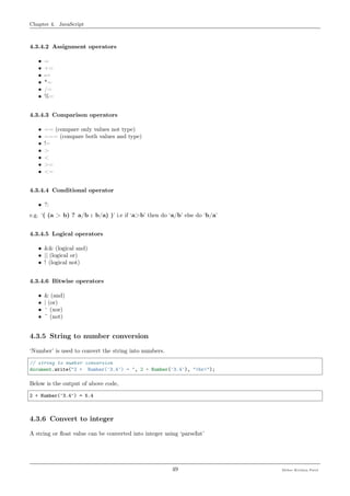 Chapter 4. JavaScript
4.3.4.2 Assignment operators
• =
• +=
• -=
• *=
• /=
• %=
4.3.4.3 Comparison operators
• == (compare only values not type)
• === (compare both values and type)
• !=
• >
• <
• >=
• <=
4.3.4.4 Conditional operator
• ?:
e.g. ‘( (a > b) ? a/b : b/a) )’ i.e if ‘a>b’ then do ‘a/b’ else do ‘b/a’
4.3.4.5 Logical operators
• && (logical and)
• || (logical or)
• ! (logical not)
4.3.4.6 Bitwise operators
• & (and)
• | (or)
• ^ (xor)
• ~ (not)
4.3.5 String to number conversion
‘Number’ is used to convert the string into numbers.
// string to number conversion
document.write("2 + Number('3.4') = ", 2 + Number('3.4'), "<br>");
Below is the output of above code,
2 + Number('3.4') = 5.4
4.3.6 Convert to integer
A string or ﬂoat value can be converted into integer using ‘parseInt’
49 Meher Krishna Patel
 