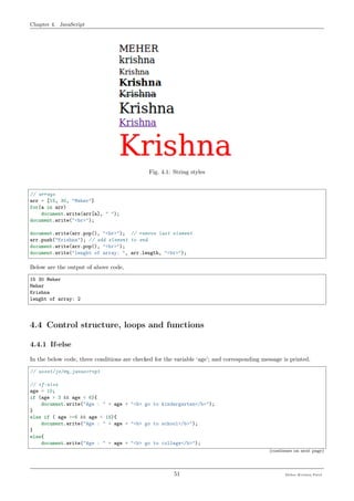 Chapter 4. JavaScript
Fig. 4.1: String styles
// arrays
arr = [15, 30, "Meher"]
for(a in arr)
document.write(arr[a], " ");
document.write("<br>");
document.write(arr.pop(), "<br>"); // remove last element
arr.push("Krishna"); // add element to end
document.write(arr.pop(), "<br>");
document.write("lenght of array: ", arr.length, "<br>");
Below are the output of above code,
15 30 Meher
Meher
Krishna
lenght of array: 2
4.4 Control structure, loops and functions
4.4.1 If-else
In the below code, three conditions are checked for the variable ‘age’; and corresponding message is printed.
// asset/js/my_javascript
// if-else
age = 10;
if (age > 3 && age < 6){
document.write("Age : " + age + "<b> go to kindergarten</b>");
}
else if ( age >=6 && age < 18){
document.write("Age : " + age + "<b> go to school</b>");
}
else{
document.write("Age : " + age + "<b> go to college</b>");
(continues on next page)
51 Meher Krishna Patel
 
