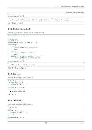 4.4. Control structure, loops and functions
(continued from previous page)
}
document.write("<br>");
• Since age is 10, therefore ‘else if’ statement is satisﬁed and we will get below output,
Age : 10 go to school
4.4.2 Switch-case-default
Below is an example of Switch-case-default statement,
// asset/js/my_javascript
// switch-case
var grade = 'A';
document.write("Grade " + grade + " : ");
switch(grade){
case 'A':
document.write("Very good grade!");
break;
case 'B':
document.write("Good grade!");
break;
default: // if grade is neither 'A' nor 'B'
document.write("Enter correct grade");
}
document.write("<br>");
• Below is the output of above code,
Grade A : Very good grade!
4.4.3 For loop
Below code prints the value from 5-0,
// For loop
for (i=5; i>=0; i--){
document.write(i + " ");
}
document.write("<br>");
• Below is the output,
5 4 3 2 1 0
4.4.4 While loop
Below code prints the value from 0-4,
// While loop
x=0;
while(x < 5){
document.write(x + " ");
x++;
}
document.write("<br>");
52 PythonDSP
 