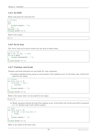 Chapter 4. JavaScript
4.4.5 do-while
Below code prints the value from 0-2,
// do-while
x=0;
do{
document.write(x + " ");
x++;
}while(x < 3);
document.write("<br>");
Below is the output,
0 1 2
4.4.6 for-in loop
The ‘for-in’ loop can be used to iterate over the array as shown below,
// for-in loop
arr = [10, 12, 31]; // array
for (a in arr){
document.write(arr[a] + " ");
}
document.write("<br>");
4.4.7 Continue and break
Continue and break statements are used inside the ‘loop’ statements.
• Continue will skip the loop and go to next iteration, if the condition is met. In the below code, 3 will not be
printed at the output.
// continue
for (i=5; i>=0; i--){
if (i==3){ // skip 3
continue;
}
document.write(i + " ");
}
document.write("<br>");
Below is the output where 3 is not printed in the output.
5 4 2 1 0
• ‘Break’ statement will quit the loop if the condition is met. In the below code, the for loop will be terminated
at ‘i=3’, therefore only 5 and 4 will be printed,
// break
for (i=5; i>=0; i--){
if (i==3){ // exit loop when i=3
break;
}
document.write(i + " ");
}
document.write("<br>");
Below is the output of the above code,
53 Meher Krishna Patel
 