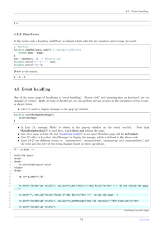 4.5. Event handling
5 4
4.4.8 Functions
In the below code a function ‘add2Num’ is deﬁned which adds the two numbers and returns the result.
// function
function add2Num(num1, num2){ // function definition
return num1 + num2;
}
sum = add2Num(2, 3); // function call
document.write("2 + 3 = " + sum);
document.write("<br>");
Below is the output,
2 + 3 = 5
4.5 Event handling
One of the main usage of JavaScript is ‘event handling’. “Mouse click” and ‘pressing keys on keyboard’ are the
example of ‘events’. With the help of JavaScript, we can perform certain actions at the occurrence of the events,
as shown below.
• ‘alert’ is used to display message in the ‘pop up’ window.
function alertMessage(message){
alert(message)
}
• In Line 13, message ‘Hello’ is shown in the pop-up window on the event ‘onclick’. Note that
“JavaScript:void(0)” is used here, which does not refresh the page.
• Line 15 is same as Line 13, but “JavaScript:void(0)” is not used, therefore page will be refreshed.
• Line 17 calls the function ‘alertMessage’ to display the mesage, which is deﬁned in the above code.
• Lines 19-25 use diﬀerent events i.e. ‘onmouseover’, ‘onmouseleave’, ‘onmouseup’ and ‘onmousedown’; and
the color and the text of the string changes based on these operations.
1 <!-- js.html -->
2
3 <!DOCTYPE html>
4 <html>
5 <head>
6 <title>JavaScript</title>
7 </head>
8 <body>
9
10 <p id='p_name'></p>
11
12
13 <a href="JavaScript:void(0)", onclick="alert('Hello')">Say Hello</a><br> <!-- do not reload the page␣
˓→-->
14
15 <a href="", onclick="alert('Hello')">Say Bye</a><br> <!-- reload the page -->
16
17 <a href="JavaScript:void(0)", onclick="alertMessage('Bye via function')">Bye-function</a><br>
18
19 <a href="JavaScript:void(0)",
(continues on next page)
54 PythonDSP
 
