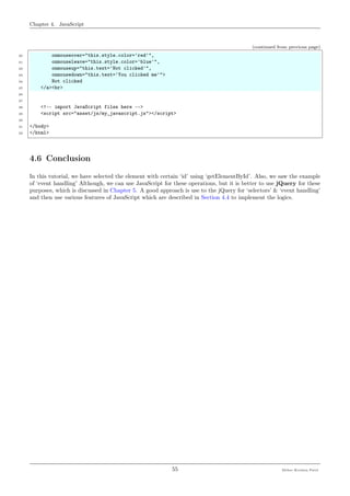 Chapter 4. JavaScript
(continued from previous page)
20 onmouseover="this.style.color='red'",
21 onmouseleave="this.style.color='blue'",
22 onmouseup="this.text='Not clicked'",
23 onmousedown="this.text='You clicked me'">
24 Not clicked
25 </a><br>
26
27
28 <!-- import JavaScript files here -->
29 <script src="asset/js/my_javascript.js"></script>
30
31 </body>
32 </html>
4.6 Conclusion
In this tutorial, we have selected the element with certain ‘id’ using ‘getElementById’. Also, we saw the example
of ‘event handling’ Although, we can use JavaScript for these operations, but it is better to use jQuery for these
purposes, which is discussed in Chapter 5. A good approach is use to the jQuery for ‘selectors’ & ‘event handling’
and then use various features of JavaScript which are described in Section 4.4 to implement the logics.
55 Meher Krishna Patel
 