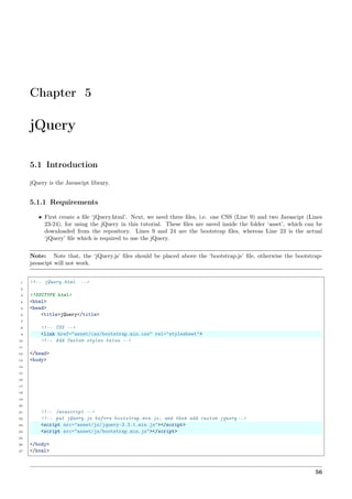 Chapter 5
jQuery
5.1 Introduction
jQuery is the Javascipt library.
5.1.1 Requirements
• First create a ﬁle ‘jQuery.html’. Next, we need three ﬁles, i.e. one CSS (Line 9) and two Javascipt (Lines
23-24), for using the jQuery in this tutorial. These ﬁles are saved inside the folder ‘asset’, which can be
downloaded from the repository. Lines 9 and 24 are the bootstrap ﬁles, whereas Line 23 is the actual
‘jQuery’ ﬁle which is required to use the jQuery.
Note: Note that, the ‘jQuery.js’ ﬁles should be placed above the ‘bootstrap.js’ ﬁle, otherwise the bootstrap-
javascipt will not work.
1 <!-- jQuery.html -->
2
3 <!DOCTYPE html>
4 <html>
5 <head>
6 <title>jQuery</title>
7
8 <!-- CSS -->
9 <link href="asset/css/bootstrap.min.css" rel="stylesheet">
10 <!-- Add Custom styles below -->
11
12 </head>
13 <body>
14
15
16
17
18
19
20
21 <!-- Javascript -->
22 <!-- put jQuery.js before bootstrap.min.js; and then add custom jquery -->
23 <script src="asset/js/jquery-3.3.1.min.js"></script>
24 <script src="asset/js/bootstrap.min.js"></script>
25
26 </body>
27 </html>
56
 