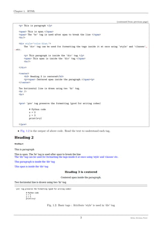 Chapter 1. HTML
(continued from previous page)
<p> This is paragraph </p>
<span> This is span.</span>
<span> The 'br' tag is used after span to break the line </span>
<br/>
<div style="color:blue;">
The 'div' tag can be used for formatting the tags inside it at once using 'style' and 'classes'␣
˓→etc.
<p> This paragraph is inside the 'div' tag </p>
<span> This span is inside the 'div' tag </span>
<br/>
</div>
<center>
<h3> Heading 3 is centered</h3>
<p><span> Centered span inside the paragraph.</span><p>
</center>
Two horizontal line is drawn using two 'hr' tag.
<hr />
<hr>
<pre> 'pre' tag preserve the formatting (good for writing codes)
# Python code
x = 2
y = 3
print(x+y)
</pre>
• Fig. 1.2 is the output of above code. Read the text to understand each tag,
Fig. 1.2: Basic tags : Attribute ‘style’ is used in ‘div’ tag
3 Meher Krishna Patel
 