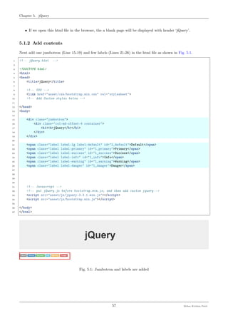 Chapter 5. jQuery
• If we open this html ﬁle in the browser, the a blank page will be displayed with header ‘jQuery’.
5.1.2 Add contents
Next add one jumbotron (Line 15-19) and few labels (Lines 21-26) in the html ﬁle as shown in Fig. 5.1.
1 <!-- jQuery.html -->
2
3 <!DOCTYPE html>
4 <html>
5 <head>
6 <title>jQuery</title>
7
8 <!-- CSS -->
9 <link href="asset/css/bootstrap.min.css" rel="stylesheet">
10 <!-- Add Custom styles below -->
11
12 </head>
13 <body>
14
15 <div class="jumbotron">
16 <div class="col-md-offset-4 container">
17 <h1><b>jQuery</b></h1>
18 </div>
19 </div>
20
21 <span class="label label-lg label-default" id="l_default">Default</span>
22 <span class="label label-primary" id="l_primary">Primary</span>
23 <span class="label label-success" id="l_success">Success</span>
24 <span class="label label-info" id="l_info">Info</span>
25 <span class="label label-warning" id="l_warning">Warning</span>
26 <span class="label label-danger" id="l_danger">Danger</span>
27
28
29
30
31 <!-- Javascript -->
32 <!-- put jQuery.js before bootstrap.min.js; and then add custom jquery -->
33 <script src="asset/js/jquery-3.3.1.min.js"></script>
34 <script src="asset/js/bootstrap.min.js"></script>
35
36 </body>
37 </html>
Fig. 5.1: Jumbotron and labels are added
57 Meher Krishna Patel
 