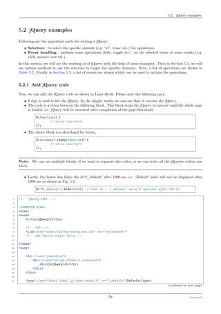 5.2. jQuery examples
5.2 jQuery examples
Following are the important parts for writing a jQuery,
• Selectors : to select the speciﬁc element (e.g. ‘id’, ‘class’ etc.) for operations.
• Event handling : perform some operations (hide, toggle etc.) on the selected items at some events (e.g.
click, mouser over etc.).
In this section, we will see the working of of jQuery with the help of some examples. Then in Section 5.3, we will
see various methods to use the selectors to target the speciﬁc elements. Next, a list of operations are shown in
Table 5.2. Finally in Section 5.5, a list of events are shown which can be used to initiate the operations.
5.2.1 Add jQuery code
Now, we can add the jQuery code as shown in Lines 36-40. Please note the following part,
• $ sign is used to hit the jQuery. In the simple words, we can say that it execute the jQuery.
• The code is written between the following block. This block stops the jQuery to execute until the whole page
is loaded, i.e. jQuery will be executed after completion of the page-download.
$(function() {
// write code here
});
• The above block is a shorthand for below,
$(document).ready(function() {
// write code here
});
Note: We can use multiple blocks, if we want to separate the codes; or we can write all the jQueries within one
block.
• Lastly, the below line hides the id “l_default” after 1000 ms, i.e. ‘Default’ label will not be displayed after
1000 ms as shown in Fig. 5.2
$("#l_default").hide(1000); // hide id = 'l_default' using # operator after 300 ms
1 <!-- jQuery.html -->
2
3 <!DOCTYPE html>
4 <html>
5 <head>
6 <title>jQuery</title>
7
8 <!-- CSS -->
9 <link href="asset/css/bootstrap.min.css" rel="stylesheet">
10 <!-- Add Custom styles below -->
11
12 </head>
13 <body>
14
15 <div class="jumbotron">
16 <div class="col-md-offset-4 container">
17 <h1><b>jQuery</b></h1>
18 </div>
19 </div>
20
21 <span class="label label-lg label-default" id="l_default">Default</span>
(continues on next page)
58 PythonDSP
 