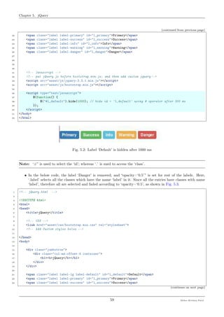 Chapter 5. jQuery
(continued from previous page)
22 <span class="label label-primary" id="l_primary">Primary</span>
23 <span class="label label-success" id="l_success">Success</span>
24 <span class="label label-info" id="l_info">Info</span>
25 <span class="label label-warning" id="l_warning">Warning</span>
26 <span class="label label-danger" id="l_danger">Danger</span>
27
28
29
30
31 <!-- Javascript -->
32 <!-- put jQuery.js before bootstrap.min.js; and then add custom jquery -->
33 <script src="asset/js/jquery-3.3.1.min.js"></script>
34 <script src="asset/js/bootstrap.min.js"></script>
35
36 <script type="text/javascript">
37 $(function() {
38 $("#l_default").hide(1000); // hide id = 'l_default' using # operator after 300 ms
39 });
40 </script>
41 </body>
42 </html>
Fig. 5.2: Label ‘Default’ is hidden after 1000 ms
Note: ‘#” is used to select the ‘id’; whereas ‘.’ is sued to access the ‘class’.
• In the below code, the label ‘Danger’ is removed; and “opacity=‘0.5’” is set for rest of the labels. Here,
‘.label’ selects all the classes which have the name ‘label’ in it. Since all the entries have classes with name
‘label’, therefore all are selected and faded according to ‘opacity=‘0.5’, as shown in Fig. 5.3.
1 <!-- jQuery.html -->
2
3 <!DOCTYPE html>
4 <html>
5 <head>
6 <title>jQuery</title>
7
8 <!-- CSS -->
9 <link href="asset/css/bootstrap.min.css" rel="stylesheet">
10 <!-- Add Custom styles below -->
11
12 </head>
13 <body>
14
15 <div class="jumbotron">
16 <div class="col-md-offset-4 container">
17 <h1><b>jQuery</b></h1>
18 </div>
19 </div>
20
21 <span class="label label-lg label-default" id="l_default">Default</span>
22 <span class="label label-primary" id="l_primary">Primary</span>
23 <span class="label label-success" id="l_success">Success</span>
(continues on next page)
59 Meher Krishna Patel
 