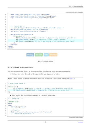 5.2. jQuery examples
(continued from previous page)
24 <span class="label label-info" id="l_info">Info</span>
25 <span class="label label-warning" id="l_warning">Warning</span>
26 <span class="label label-danger" id="l_danger">Danger</span>
27
28
29
30
31 <!-- Javascript -->
32 <!-- put jQuery.js before bootstrap.min.js; and then add custom jquery -->
33 <script src="asset/js/jquery-3.3.1.min.js"></script>
34 <script src="asset/js/bootstrap.min.js"></script>
35
36 <script type="text/javascript">
37 $(function() {
38 $("#l_default").hide(1000); // hide id = 'l_default' using # operator after 300 ms
39 $(".label-danger").hide(); // hide class = 'label' using . operator
40 $(".label").css({opacity:'0.5'}); // add opacity to all classes with name 'label'
41 });
42 </script>
43 </body>
44 </html>
Fig. 5.3: Faded labels
5.2.2 jQuery in separate ﬁle
It is better to write the jQuery in the separate ﬁles, therefore the codes are more manageable.
• For this, ﬁrst write the code in the separate ﬁle ‘my_jquery.js’ as below,
Note: ‘html’ is used to change the content of the ‘id’ as shown in Line 5 below listing (see Fig. 5.4)
1 // asset/js/my_jquery.js
2
3 $(function() {
4 $("#l_default").hide(1000); // hide id = 'l_default' using # operator after 300 ms
5 $(".label-danger").html("Shark is dangerous"); // change content using 'html'
6 });
• Next, import this ﬁle to ‘html’ as shown in Line 35 of below code,
1 <!-- jQuery.html -->
2
3 <!DOCTYPE html>
4 <html>
5 <head>
6 <title>jQuery</title>
7
8 <!-- CSS -->
9 <link href="asset/css/bootstrap.min.css" rel="stylesheet">
10 <!-- Add Custom styles below -->
11
(continues on next page)
60 PythonDSP
 