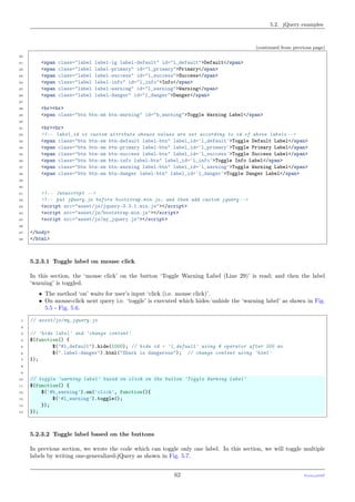 5.2. jQuery examples
(continued from previous page)
20
21 <span class="label label-lg label-default" id="l_default">Default</span>
22 <span class="label label-primary" id="l_primary">Primary</span>
23 <span class="label label-success" id="l_success">Success</span>
24 <span class="label label-info" id="l_info">Info</span>
25 <span class="label label-warning" id="l_warning">Warning</span>
26 <span class="label label-danger" id="l_danger">Danger</span>
27
28 <br><br>
29 <span class="btn btn-sm btn-warning" id="b_warning">Toggle Warning Label</span>
30
31 <br><br>
32 <!-- label_id is custom attribute whouse values are set according to id of above labels -->
33 <span class="btn btn-sm btn-default label-btn" label_id='l_default'>Toggle Default Label</span>
34 <span class="btn btn-sm btn-primary label-btn" label_id='l_primary'>Toggle Primary Label</span>
35 <span class="btn btn-sm btn-success label-btn" label_id='l_success'>Toggle Success Label</span>
36 <span class="btn btn-sm btn-info label-btn" label_id='l_info'>Toggle Info Label</span>
37 <span class="btn btn-sm btn-warning label-btn" label_id='l_warning'>Toggle Warning Label</span>
38 <span class="btn btn-sm btn-danger label-btn" label_id='l_danger'>Toggle Danger Label</span>
39
40
41 <!-- Javascript -->
42 <!-- put jQuery.js before bootstrap.min.js; and then add custom jquery -->
43 <script src="asset/js/jquery-3.3.1.min.js"></script>
44 <script src="asset/js/bootstrap.min.js"></script>
45 <script src="asset/js/my_jquery.js"></script>
46
47 </body>
48 </html>
5.2.3.1 Toggle label on mouse click
In this section, the ‘mouse click’ on the button ‘Toggle Warning Label (Line 29)’ is read; and then the label
‘warning’ is toggled.
• The method ‘on’ waits for user’s input ‘click (i.e. mouse click)’.
• On mouse-click next query i.e. ‘toggle’ is executed which hides/unhide the ‘warning label’ as shown in Fig.
5.5 - Fig. 5.6.
1 // asset/js/my_jquery.js
2
3 // 'hide label' and 'change content'
4 $(function() {
5 $("#l_default").hide(1000); // hide id = 'l_default' using # operator after 300 ms
6 $(".label-danger").html("Shark is dangerous"); // change content using 'html'
7 });
8
9
10 // toggle 'warning label' based on click on the button 'Toggle Warning Label'
11 $(function() {
12 $('#b_warning').on('click', function(){
13 $('#l_warning').toggle();
14 });
15 });
5.2.3.2 Toggle label based on the buttons
In previous section, we wrote the code which can toggle only one label. In this section, we will toggle multiple
labels by writing one-generalized-jQuery as shown in Fig. 5.7.
62 PythonDSP
 