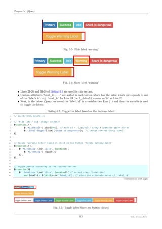Chapter 5. jQuery
Fig. 5.5: Hide label ‘warning’
Fig. 5.6: Show label ‘warning’
• Lines 21-26 and 31-38 of Listing 5.1 are used for this section,
• Custom attributes “label_id=. . . ” are added in each button which has the value which corresponds to one
of the ‘label’s id’. e.g. ‘label_id’ for Line 33 (i.e. l_default) is same as ‘id’ at Line 21.
• Next, in the below jQuery, we saved the ‘label_id’ in a variable (see Line 21) and then the variable is used
to toggle the labels.
Listing 5.2: Toggle the label based on the button-clicked
1 // asset/js/my_jquery.js
2
3 // 'hide label' and 'change content'
4 $(function() {
5 $("#l_default").hide(1000); // hide id = 'l_default' using # operator after 300 ms
6 $(".label-danger").html("Shark is dangerous"); // change content using 'html'
7 });
8
9
10 // toggle 'warning label' based on click on the button 'Toggle Warning Label'
11 $(function() {
12 $('#b_warning').on('click', function(){
13 $('#l_warning').toggle();
14 });
15 });
16
17
18 // toggle panels according to the clicked-buttons
19 $(function(){
20 $('.label-btn').on('click', function(){ // select class 'label-btn'
21 var labelId = $(this).attr('label_id'); // store the attribute value of 'label_id'
(continues on next page)
Fig. 5.7: Toggle labels based on button-clicked
63 Meher Krishna Patel
 