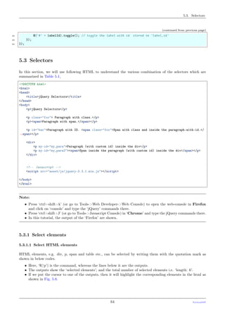 5.3. Selectors
(continued from previous page)
22 $('#' + labelId).toggle(); // toggle the label with id stored in 'label_id'
23 });
24 });
5.3 Selectors
In this section, we will use following HTML to understand the various combination of the selectors which are
summarized in Table 5.1,
<!DOCTYPE html>
<html>
<head>
<title>jQuery Selectors</title>
</head>
<body>
<p>jQuery Selectors</p>
<p class="foo"> Paragraph with class.</p>
<p><span>Paragraph with span.</span></p>
<p id="bar">Paragraph with ID. <span class="foo">Span with class and inside the paragraph-with-id.</
˓→span></p>
<div>
<p my-id="my_para">Paragraph (with custom id) inside the div</p>
<p my-id="my_para2"><span>Span inside the paragraph (with custom id) inside the div</span></p>
</div>
<!-- Javascript -->
<script src="asset/js/jquery-3.3.1.min.js"></script>
</body>
</html>
Note:
• Press ‘ctrl+shift+k’ (or go to Tools->Web Developer->Web Console) to open the web-console in Firefox
and click on ‘console’ and type the ‘jQuery’ commands there.
• Press ‘ctrl+shift+J’ (or go to Tools->Javascript Console) in ‘Chrome’ and type the jQuery commands there.
• In this tutorial, the output of the ‘Firefox’ are shown.
5.3.1 Select elements
5.3.1.1 Select HTML elements
HTML elements, e.g. div, p, span and table etc., can be selected by writing them with the quotation mark as
shown in below codes.
• Here, ‘$(‘p’) is the command, whereas the lines below it are the outputs.
• The outputs show the ‘selected elements’; and the total number of selected elements i.e. ‘length: 6’.
• If we put the cursor to one of the outputs, then it will highlight the corresponding elements in the html as
shown in Fig. 5.8.
64 PythonDSP
 