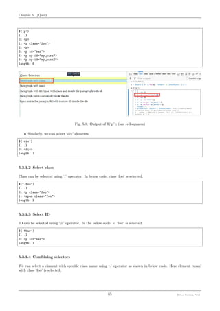 Chapter 5. jQuery
$('p')
{...}
0: <p>
1: <p class="foo">
2: <p>
3: <p id="bar">
4: <p my-id="my_para">
5: <p my-id="my_para2">
length: 6
Fig. 5.8: Output of $(‘p’); (see red-squares)
• Similarly, we can select ‘div’ elements
$('div')
{...}
0: <div>
length: 1
5.3.1.2 Select class
Class can be selected using ‘.’ operator. In below code, class ‘foo’ is selected.
$(".foo")
{...}
0: <p class="foo">
1: <span class="foo">
length: 2
5.3.1.3 Select ID
ID can be selected using ‘#’ operator. In the below code, id ‘bar’ is selected.
$('#bar')
[...]
0: <p id="bar">
length: 1
5.3.1.4 Combining selectors
We can select a element with speciﬁc class name using ‘.’ operator as shown in below code. Here element ‘span’
with class ‘foo’ is selected,
65 Meher Krishna Patel
 
