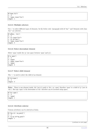 5.3. Selectors
$("span.foo")
{...}
0: <span class="foo">
length: 1
5.3.1.5 Multiple selectors
Use ‘,’ to select diﬀerent types of elements. In the below code, “paragraph with id ‘bar’” and “elements with class
‘foo’” are selected ,
$('p#bar, .foo')
{...}
0: <p class="foo">
1: <p id="bar">
2: <span class="foo">
length: 3
5.3.1.6 Select descendant element
Select ‘span’ inside the ‘p’ (use space between ‘span’ and ‘p’),
$('p span')
{...}
0: <span>
1: <span class="foo">
2: <span>
length: 3
5.3.1.7 Select child element
The ‘>’ is used to select the child of an element.
$('div>span')
{...}
length: 0
Note: There is one element inside ‘div’ but it’s path is ‘div->p->span’ therefore ‘span’ is a child of ‘p’ (not of
‘div’). But tgis ‘span’ is the descendant of ‘div’ therefore can be accessed using space,
$('div span')
{...}
0: <span>
length: 1
5.3.1.8 Attribute selector
Custom attributes can be selected as below,
$('[my-id = my_para]')
{...}
0: <p my-id="my_para">
length: 1
(continues on next page)
66 PythonDSP
 