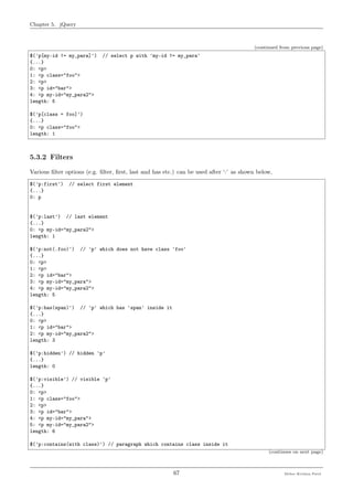 Chapter 5. jQuery
(continued from previous page)
$('p[my-id != my_para]') // select p with 'my-id != my_para'
{...}
0: <p>
1: <p class="foo">
2: <p>
3: <p id="bar">
4: <p my-id="my_para2">
length: 5
$('p[class = foo]')
{...}
0: <p class="foo">
length: 1
5.3.2 Filters
Various ﬁlter options (e.g. ﬁlter, ﬁrst, last and has etc.) can be used after ‘:’ as shown below,
$('p:first') // select first element
{...}
0: p
$('p:last') // last element
{...}
0: <p my-id="my_para2">
length: 1
$('p:not(.foo)') // 'p' which does not have class 'foo'
{...}
0: <p>
1: <p>
2: <p id="bar">
3: <p my-id="my_para">
4: <p my-id="my_para2">
length: 5
$('p:has(span)') // 'p' which has 'span' inside it
{...}
0: <p>
1: <p id="bar">
2: <p my-id="my_para2">
length: 3
$('p:hidden') // hidden 'p'
{...}
length: 0
$('p:visible') // visible 'p'
{...}
0: <p>
1: <p class="foo">
2: <p>
3: <p id="bar">
4: <p my-id="my_para">
5: <p my-id="my_para2">
length: 6
$('p:contains(with class)') // paragraph which contains class inside it
(continues on next page)
67 Meher Krishna Patel
 