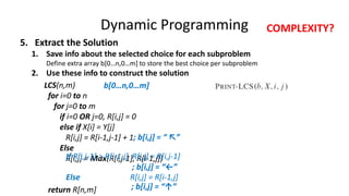 Dynamic Programming
5. Extract the Solution
1. Save info about the selected choice for each subproblem
Define extra array b[0…n,0…m] to store the best choice per subproblem
2. Use these info to construct the solution
LCS(n,m)
for i=0 to n
for j=0 to m
if i=0 OR j=0, R[i,j] = 0
else if X[i] = Y[j]
R[i,j] = R[i-1,j-1] + 1
Else
R[i,j] = Max(R[i,j-1], R[i-1,j])
return R[n,m]
; b[i,j] = “ ↖”
If R[i,j-1] > R[i-1,j] R[i,j] = R[i,j-1]
Else R[i,j] = R[i-1,j]
; b[i,j] = “←”
; b[i,j] = “↑”
b[0…n,0…m]
COMPLEXITY?
 