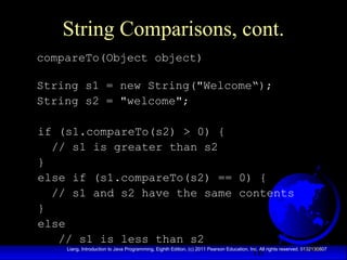 16Liang, Introduction to Java Programming, Eighth Edition, (c) 2011 Pearson Education, Inc. All rights reserved. 0132130807
String Comparisons, cont.
compareTo(Object object)
String s1 = new String("Welcome“);
String s2 = "welcome";
if (s1.compareTo(s2) > 0) {
// s1 is greater than s2
}
else if (s1.compareTo(s2) == 0) {
// s1 and s2 have the same contents
}
else
// s1 is less than s2
 