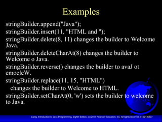 39Liang, Introduction to Java Programming, Eighth Edition, (c) 2011 Pearson Education, Inc. All rights reserved. 0132130807
Examples
stringBuilder.append("Java");
stringBuilder.insert(11, "HTML and ");
stringBuilder.delete(8, 11) changes the builder to Welcome
Java.
stringBuilder.deleteCharAt(8) changes the builder to
Welcome o Java.
stringBuilder.reverse() changes the builder to avaJ ot
emocleW.
stringBuilder.replace(11, 15, "HTML")
changes the builder to Welcome to HTML.
stringBuilder.setCharAt(0, 'w') sets the builder to welcome
to Java.
 
