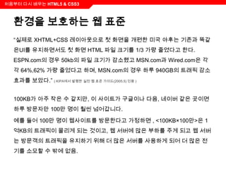 처음부터 다시 배우는 HTML5 & CSS3



  환경을 보호하는 웹 표준
  “실제로 XHTML+CSS 레이아웃으로 첫 화면을 개편한 미국 야후는 기존과 똑같
  은UI를 유지하면서도 첫 화면 HTML 파일 크기를 1/3 가량 줄였다고 한다.
  ESPN.com의 경우 50kb의 파일 크기가 감소했고 MSN.com과 Wired.com은 각
  각 64%,62% 가량 줄었다고 하며, MSN.com의 경우 하루 940GB의 트래픽 감소
  효과를 보았다.” ( KIPA에서 발행한 실전 웹 표준 가이드(2005.5) 인용 )


  100KB가 아주 작은 수 같지만, 이 사이트가 구글이나 다음, 네이버 같은 곳이면
  하루 방문자만 100만 명이 훨씬 넘어갑니다.

  예를 들어 100만 명이 웹사이트를 방문한다고 가정하면 , <100KB×100만>은 1
  억KB의 트래픽이 몰리게 되는 것이고, 웹 서버에 많은 부하를 주게 되고 웹 서버
  는 방문객의 트래픽을 유지하기 위해 더 많은 서버를 사용하게 되어 더 많은 전
  기를 소모할 수 밖에 없음.
 