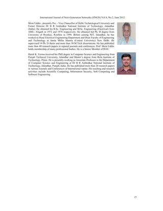 International Journal of Next-Generation Networks (IJNGN) Vol.4, No.2, June 2012
15
Moin Uddin , presently Pro – Vice Chancellor of Delhi Technological University and
Forner Director Dr B R Ambedkar National Institute of Technology, Jalandhar
(India). He obtained his B.Sc. Engineering and M.Sc. Engineering (Electrical) from
AMU, Aligarh in 1972 and 1978 respectively. He obtained hid Ph. D degree from
University of Roorkee, Roorkee in 1994. Before joining NIT, Jalandhar, he has
worked as Head Electrical Engineering Department and Dean Faculty of Engineering
and Technology at Jamia Millia Islamia (Central University) New Delhi. He
supervised 14 Ph. D thesis and more than 30 M.Tech dissertations. He has published
more than 40 research papers in reputed journals and conferences. Prof. Moin Uddin
holds membership of many professional bodies. He is a Senior Member of IEEE.
Harsh K. Verma received his PhD degree in Computer Science and Engineering from
Punjab Technical University, Jalandhar and Master’s degree from Birla Institute of
Technology, Pilani. He is presently working as Associate Professor in the Department
of Computer Science and Engineering at Dr B R Ambedkar National Institute of
Technology, Jalandhar, Punjab, India. He has published more than 20 research papers
in various Journals and Conferences of International repute. His teaching and research
activities include Scientific Computing, Information Security, Soft Computing and
Software Engineering.
 