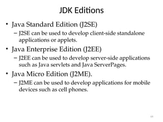 JDK Editions
• Java Standard Edition (J2SE)
– J2SE can be used to develop client-side standalone
applications or applets.
• Java Enterprise Edition (J2EE)
– J2EE can be used to develop server-side applications
such as Java servlets and Java ServerPages.
• Java Micro Edition (J2ME).
– J2ME can be used to develop applications for mobile
devices such as cell phones.
68
 