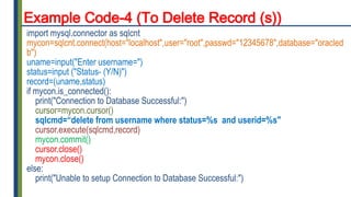 Example Code-4 (To Delete Record (s))
import mysql.connector as sqlcnt
mycon=sqlcnt.connect(host="localhost",user="root",passwd="12345678",database="oracled
b")
uname=input("Enter username=")
status=input ("Status- (Y/N)")
record=(uname,status)
if mycon.is_connected():
print("Connection to Database Successful:")
cursor=mycon.cursor()
sqlcmd=“delete from username where status=%s and userid=%s"
cursor.execute(sqlcmd,record)
mycon.commit()
cursor.close()
mycon.close()
else:
print("Unable to setup Connection to Database Successful:")
 