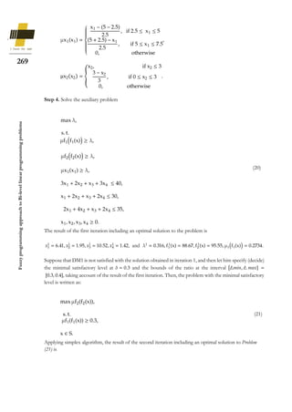 269
Fuzzy
programming
approach
to
Bi-level
linear
programming
problems
μx1(x1) =
{
x1 − (5 − 2.5)
2.5
, if 2.5 ≤ x1 ≤ 5
(5 + 2.5) − x1
2.5
, if 5 ≤ x1 ≤ 7.5
0, otherwise
,
μx2(x2) = {
x2, if x2 ≤ 3
3 − x2
3
, if 0 ≤ x2 ≤ 3
0, otherwise
.
Step 4. Solve the auxiliary problem
The result of the first iteration including an optimal solution to the problem is
𝑥1
1
= 6.41, 𝑥2
1
= 1.95, 𝑥3
1
= 10.52, 𝑥4
1
= 1.42, and λ1
= 0.316, f1
1
(x) = 88.67, f2
1
(x) = 95.55, μ1(f1(x)) = 0.2734.
Suppose that DM1 is not satisfied with the solution obtained in iteration 1, and then let him specify (decide)
the minimal satisfactory level at 𝛿 = 0.3 and the bounds of the ratio at the interval [∆𝑚𝑖𝑛, ∆ 𝑚𝑎𝑥] =
[0.3, 0.4], taking account of the result of the first iteration. Then, the problem with the minimal satisfactory
level is written as:
Applying simplex algorithm, the result of the second iteration including an optimal solution to Problem
(21) is
max λ,
s. t.
μf1(f1(x)) ≥ λ,
μf2(f2(x)) ≥ λ,
μx1(x1) ≥ λ,
3x1 + 2x2 + x3 + 3x4 ≤ 40,
x1 + 2x2 + x3 + 2x4 ≤ 30,
2x1 + 4x2 + x3 + 2x4 ≤ 35,
x1, x2, x3, x4 ≥ 0.
(20)
max μf2(f2(x)),
s. t.
μf1(f1(x)) ≥ 0.3,
x ∈ S.
(21)
 