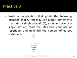  Write an application that prints the following
diamond shape. You may use output statements
that print a single asterisk (*), a single space or a
single newline character. Maximize your use of
repetition, and minimize the number of output
statements.
15
Presented & Prepared by: Mahmoud R. Alfarra
Practice 8
 
