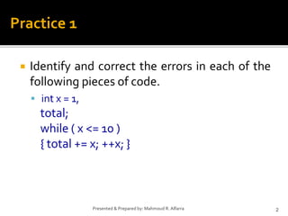  Identify and correct the errors in each of the
following pieces of code.
 int x = 1,
total;
while ( x <= 10 )
{ total += x; ++x; }
2
Presented & Prepared by: Mahmoud R. Alfarra
Practice 1
 
