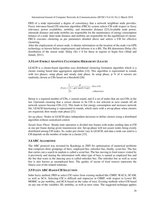 International Journal of Computer Networks & Communications (IJCNC) Vol.10, No.2, March 2018
28
FRD of a node represented a degree of consistency that a network neighbour node provides.
Fuzzy relevance-based CH selection algorithm (FRCA) system selects CH with respect to fuzzy
relevance, power availability, mobility, and internodes distance [23].Available node power,
internode distance and node mobility are responsible for the maintenance of energy consumption
balance of a node. Inter-node distance and mobility are responsible for the equilibrium of cluster.
FRCA executes clustering as per parameters detailed above and selects a CH for effective
clustering.
After the employment of sensor node, it obtains information on the location of the node (via GPS
technology or known before employment) and informs it to a BS. The BS determines Delay (Si)
distribution of the sensor node. Delay (Si) = 0 for those in regions to begin first (Abad and
Jamali, 2011).
3.3 LOW ENERGY ADAPTIVE CLUSTERING HIERARCHY (LEACH)
LEACH is a cluster-based algorithm uses distributed clustering formation algorithm which is a
cluster routing based data aggregation algorithm [14]. This algorithm is represented in rounds
with two phases: setup phase and steady state phase. In setup phase, % of sensors are
randomly chosen as CHs based on a threshold [28].
Here is a required number of CHs, current round, and a set of nodes that are not CHs in the
last 1/ rounds ensuring that a sensor chosen to be CH is not selected in next rounds till all
network sensors become CHs [12]. This leads to fair energy consumption and increases network
life. LEACH functioning is represented in rounds, which starts with a set-up phase when clusters
are organized, then steady-state phase [21].
Set-up phase: Nodes in LEACH takes independent decisions to define clusters using a distributed
algorithm without centralized control.
Steady-State Phase: Steady-state operation is divided into frames with nodes sending data to CH
at one per frame during given transmission slot. Set-up phase will not assure nodes being evenly
distributed among CH nodes. So, nodes per cluster vary in LEACH, and data a node can send to a
CH depends on the number of nodes in a cluster [15].
3.4 ABC ALGORITHM
The ABC protocol was invented by Karaboga in 2005 for optimisation of numerical problems
that comprises three groupings of bees: employed bee, onlooker bee, finally, scout bee. The bee
that carries out a search in random is called a scout bee. The bee moving to food source visited by
it previously and sharing the information with other type of bees is named as employed bee and
the bee that waits in the dancing area is called onlooker bee. The onlooker bee as well as scout
bee is also known as unemployed bees. The quality of nectar of food sources represents the
fitness cost of the related solutions.
3.5 FUZZY ABC-BASED CH SELECTION
Inthe fuzzy method, FRD to select CH varies from existing method like CBRP, WACA, SCAM,
as well as SCA. Selecting CH is difficult and imprecise in CBRP, with respect to Lower ID,
MOBIC as per mobility, and SCA based on the value of trust. Existing methods select CH based
on any one of the variables: ID, mobility, as well as trust value. The suggested technique applies
 