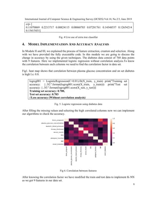 International Journal of Computer Science & Engineering Survey (IJCSES) Vol.10, No.2/3, June 2019
9
o/p- [
0.11070069 0.2213717 0.08824115 0.08068703 0.07281761 0.14548537 0.12654214
0.15415431]
Fig. 4 Live use of extra tree classifier
4. MODEL IMPLEMENTATION AND ACCURACY ANALYSIS
In Module II and III, we explained the process of feature extraction, creation and selection. Along
with we have provided the fully executable code. In this module we are going to discuss the
change in accuracy by using the given techniques. The diabetes data consist of 768 data points
with 9 features. Here we implemented logistic regression without correlation analysis.To know
the correlation between each columns we need to find the correlation factor in data set.
Fig1. heat map shows that correlation between plasma glucose concentration and on set diabetes
is high I.e. 0.8.
logreg001 = LogisticRegression(C=0.01).fit(X_train, y_train) print("Training set
accuracy: {:.3f}".format(logreg001.score(X_train, y_train))) print("Test set
accuracy: {:.3f}".format(logreg001.score(X_test, y_test)))
Training set accuracy: 0.700,
Test set accuracy: 0.703
//Less accuracy (Without correlation analysis)
Fig. 5. Logistic regression using diabetes data
After filling the missing values and selecting the high correlated columns now we can implement
our algorithms to check the accuracy.
Fig 6. Correlation between features
After knowing the correlation factor we have modified the train and test data to implement K-NN
as we got 9 features in our data set.
 