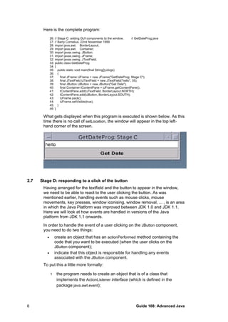 Here is the complete program:
26: // Stage C: adding GUI components to the window. // GetDateProg.java
27: // Barry Cornelius, 22nd November 1999
28: import java.awt. BorderLayout;
29: import java.awt. Container;
30: import javax.swing. JButton;
31: import javax.swing. JFrame;
32: import javax.swing. JTextField;
33: public class GetDateProg
34: {
35: public static void main(final String[] pArgs)
36: {
37: final JFrame tJFrame = new JFrame("GetDateProg: Stage C");
38: final JTextField tJTextField = new JTextField("hello", 35);
39: final JButton tJButton = new JButton("Get Date");
40: final Container tContentPane = tJFrame.getContentPane();
41: tContentPane.add(tJTextField, BorderLayout.NORTH);
42: tContentPane.add(tJButton, BorderLayout.SOUTH);
43: tJFrame.pack();
44: tJFrame.setVisible(true);
45: }
46: }
What gets displayed when this program is executed is shown below. As this
time there is no call of setLocation, the window will appear in the top left-
hand corner of the screen.
2.7 Stage D: responding to a click of the button
Having arranged for the textfield and the button to appear in the window,
we need to be able to react to the user clicking the button. As was
mentioned earlier, handling events such as mouse clicks, mouse
movements, key presses, window iconising, window removal, ... , is an area
in which the Java Platform was improved between JDK 1.0 and JDK 1.1.
Here we will look at how events are handled in versions of the Java
platform from JDK 1.1 onwards.
In order to handle the event of a user clicking on the JButton component,
you need to do two things:
• create an object that has an actionPerformed method containing the
code that you want to be executed (when the user clicks on the
JButton component);
• indicate that this object is responsible for handling any events
associated with the JButton component.
To put this a little more formally:
1 the program needs to create an object that is of a class that
implements the ActionListener interface (which is defined in the
package java.awt.event);
Guide 108: Advanced Java6
 