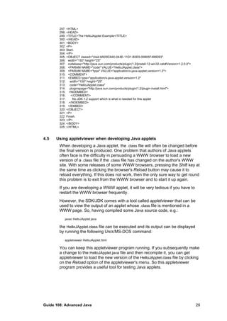 297: <HTML>
298: <HEAD>
299: <TITLE>The HelloJApplet Example</TITLE>
300: </HEAD>
301: <BODY>
302: <P>
303: Start.
304: </P>
305: <OBJECT classid="clsid:8AD9C840-044E-11D1-B3E9-00805F499D93"
306: width="150" height="25"
307: codebase="http://java.sun.com/products/plugin/1.2/jinstall-12-win32.cab#Version=1,2,0,0">
308: <PARAM NAME="code" VALUE="HelloJApplet.class">
309: <PARAM NAME="type" VALUE="application/x-java-applet;version=1.2">
310: <COMMENT>
311: <EMBED type="application/x-java-applet;version=1.2"
312: width="150" height="25"
313: code="HelloJApplet.class"
314: pluginspage="http://java.sun.com/products/plugin/1.2/plugin-install.html">
315: <NOEMBED>
316: </COMMENT>
317: No JDK 1.2 support which is what is needed for this applet
318: </NOEMBED>
319: </EMBED>
320: </OBJECT>
321: <P>
322: Finish.
323: </P>
324: </BODY>
325: </HTML>
4.5 Using appletviewer when developing Java applets
When developing a Java applet, the .class file will often be changed before
the final version is produced. One problem that authors of Java applets
often face is the difficulty in persuading a WWW browser to load a new
version of a .class file if the .class file has changed on the author's WWW
site. With some releases of some WWW browsers, pressing the Shift key at
the same time as clicking the browser's Reload button may cause it to
reload everything. If this does not work, then the only sure way to get round
this problem is to exit from the WWW browser and to start it up again.
If you are developing a WWW applet, it will be very tedious if you have to
restart the WWW browser frequently.
However, the SDK/JDK comes with a tool called appletviewer that can be
used to view the output of an applet whose .class file is mentioned in a
WWW page. So, having compiled some Java source code, e.g.:
javac HelloJApplet.java
the HelloJApplet.class file can be executed and its output can be displayed
by running the following UNIX/MS-DOS command:
appletviewer HelloJApplet.html
You can keep this appletviewer program running. If you subsequently make
a change to the HelloJApplet.java file and then recompile it, you can get
appletviewer to load the new version of the HelloJApplet.class file by clicking
on the Reload option of the appletviewer's menu. So this appletviewer
program provides a useful tool for testing Java applets.
Guide 108: Advanced Java 29
 