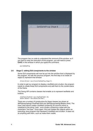 The program has no code to understand the removal of the window: so if
you want to stop the execution of this program, you will need to press
Ctrl/C in the window in which you typed the command:
java GetDateProg
2.6 Stage C: adding GUI components to the window
Some GUI components will now be put into the window that is displayed by
the program. As with the previous program, the first step is to create an
object to represent that window:
JFrame tJFrame = new JFrame("GetDateProg: Stage C");
In order to get our program to display a textfield and a button, the program
needs to create these GUI components and add them to the content pane
of the frame.
The Swing API contains classes that enable us to represent textfields and
buttons:
JTextField tJTextField = new JTextField("hello", 35);
JButton tJButton = new JButton("Get Date");
There are a number of constructors for these classes (as shown at
$API/javax/swing/JTextField.html and $API/javax/swing/JButton.html). The
ones used above create a textfield containing 35 columns which is
initialized to the string "hello", and a button containing a label with the
characters "Get Date". Once again, this just creates two objects within an
executing Java program that represent a textfield and a button. It does not
do anything with them, such as make them visible.
Guide 108: Advanced Java4
 