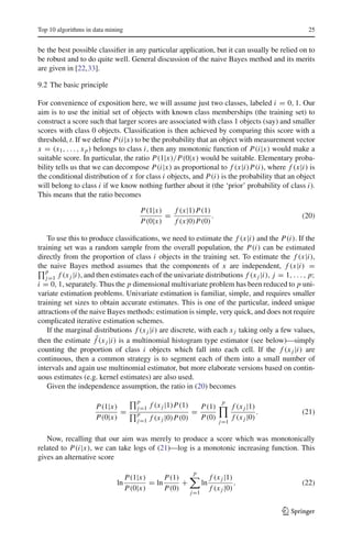 Top 10 algorithms in data mining                                                                     25


be the best possible classiﬁer in any particular application, but it can usually be relied on to
be robust and to do quite well. General discussion of the naive Bayes method and its merits
are given in [22,33].

9.2 The basic principle

For convenience of exposition here, we will assume just two classes, labeled i = 0, 1. Our
aim is to use the initial set of objects with known class memberships (the training set) to
construct a score such that larger scores are associated with class 1 objects (say) and smaller
scores with class 0 objects. Classiﬁcation is then achieved by comparing this score with a
threshold, t. If we deﬁne P(i|x) to be the probability that an object with measurement vector
x = (x1 , . . . , x p ) belongs to class i, then any monotonic function of P(i|x) would make a
suitable score. In particular, the ratio P(1|x)/P(0|x) would be suitable. Elementary proba-
bility tells us that we can decompose P(i|x) as proportional to f (x|i)P(i), where f (x|i) is
the conditional distribution of x for class i objects, and P(i) is the probability that an object
will belong to class i if we know nothing further about it (the ‘prior’ probability of class i).
This means that the ratio becomes

                                       P(1|x)   f (x|1)P(1)
                                              =             .                                      (20)
                                       P(0|x)   f (x|0)P(0)

    To use this to produce classiﬁcations, we need to estimate the f (x|i) and the P(i). If the
training set was a random sample from the overall population, the P(i) can be estimated
directly from the proportion of class i objects in the training set. To estimate the f (x|i),
the naive Bayes method assumes that the components of x are independent, f (x|i) =
   p
   j=1 f (x j |i), and then estimates each of the univariate distributions f (x j |i), j = 1, . . . , p;
i = 0, 1, separately. Thus the p dimensional multivariate problem has been reduced to p uni-
variate estimation problems. Univariate estimation is familiar, simple, and requires smaller
training set sizes to obtain accurate estimates. This is one of the particular, indeed unique
attractions of the naive Bayes methods: estimation is simple, very quick, and does not require
complicated iterative estimation schemes.
    If the marginal distributions f (x j |i) are discrete, with each x j taking only a few values,
then the estimate fˆ(x j |i) is a multinomial histogram type estimator (see below)—simply
counting the proportion of class i objects which fall into each cell. If the f (x j |i) are
continuous, then a common strategy is to segment each of them into a small number of
intervals and again use multinomial estimator, but more elaborate versions based on contin-
uous estimates (e.g. kernel estimates) are also used.
    Given the independence assumption, the ratio in (20) becomes
                                      p                                      p
                     P(1|x)           j=1   f (x j |1)P(1)         P(1)           f (x j |1)
                            =         p                      =                               .     (21)
                     P(0|x)           j=1   f (x j |0)P(0)         P(0)           f (x j |0)
                                                                            j=1


   Now, recalling that our aim was merely to produce a score which was monotonically
related to P(i|x), we can take logs of (21)—log is a monotonic increasing function. This
gives an alternative score

                                                             p
                                   P(1|x)      P(1)                     f (x j |1)
                             ln           = ln      +              ln              .               (22)
                                   P(0|x)      P(0)                     f (x j |0)
                                                             j=1


                                                                                                 123
 