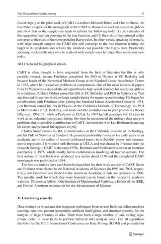 Top 10 algorithms in data mining                                                             33


Based largely on the prior work of CART co-authors Richard Olshen and Charles Stone, the
ﬁnal three chapters of the monograph relate CART to theoretical work on nearest neighbors
and show that as the sample size tends to inﬁnity the following hold: (1) the estimates of
the regression function converge to the true function, and (2) the risks of the terminal nodes
converge to the risks of the corresponding Bayes rules. In other words, speaking informally,
with large enough samples the CART tree will converge to the true function relating the
target to its predictors and achieve the smallest cost possible (the Bayes rate). Practically
speaking. such results may only be realized with sample sizes far larger than in common use
today.

10.11 Selected biographical details

CART is often thought to have originated from the ﬁeld of Statistics but this is only
partially correct. Jerome Friedman completed his PhD in Physics at UC Berkeley and
became leader of the Numerical Methods Group at the Stanford Linear Accelerator Center
in 1972, where he focused on problems in computation. One of his most inﬂuential papers
from 1975 presents a state-of-the-art algorithm for high speed searches for nearest neighbors
in a database. Richard Olshen earned his BA at UC Berkeley and PhD in Statistics at Yale
and focused his earliest work on large sample theory for recursive partitioning. He began his
collaboration with Friedman after joining the Stanford Linear Accelerator Center in 1974.
Leo Breiman earned his BA in Physics at the California Institute of Technology, his PhD
in Mathematics at UC Berkeley, and made notable contributions to pure probability theory
(Breiman, 1968) [7] while a Professor at UCLA. In 1967 he left academia for 13 years to
work as an industrial consultant; during this time he encountered the military data analysis
problems that inspired his contributions to CART. An interview with Leo Breiman discussing
his career and personal life appears in [60].
   Charles Stone earned his BA in mathematics at the California Institute of Technology,
and his PhD in Statistics at Stanford. He pursued probability theory in his early years as an
academic and is the author of several celebrated papers in probability theory and nonpara-
metric regression. He worked with Breiman at UCLA and was drawn by Breiman into the
research leading to CART in the early 1970s. Breiman and Friedman ﬁrst met at an Interface
conference in 1976, which shortly led to collaboration involving all four co-authors. The
ﬁrst outline of their book was produced in a memo dated 1978 and the completed CART
monograph was published in 1984.
   The four co-authors have each been distinguished for their work outside of CART. Stone
and Breiman were elected to the National Academy of Sciences (in 1993 and 2001, respec-
tively) and Friedman was elected to the American Academy of Arts and Sciences in 2006.
The speciﬁc work for which they were honored can be found on the respective academy
websites. Olshen is a Fellow of the Institute of Mathematical Statistics, a Fellow of the IEEE,
and Fellow, American Association for the Advancement of Science.


11 Concluding remarks

Data mining is a broad area that integrates techniques from several ﬁelds including machine
learning, statistics, pattern recognition, artiﬁcial intelligence, and database systems, for the
analysis of large volumes of data. There have been a large number of data mining algo-
rithms rooted in these ﬁelds to perform different data analysis tasks. The 10 algorithms
identiﬁed by the IEEE International Conference on Data Mining (ICDM) and presented in


                                                                                    123
 