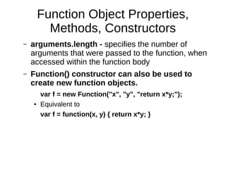 Function Object Properties,
Methods, Constructors
– arguments.length - specifies the number of
arguments that were passed to the function, when
accessed within the function body
– Function() constructor can also be used to
create new function objects.
var f = new Function("x", "y", "return x*y;");
● Equivalent to
var f = function(x, y) { return x*y; }
 