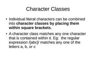 Character Classes
● Individual literal characters can be combined
into character classes by placing them
within square brackets.
● A character class matches any one character
that is contained within it. Eg: the regular
expression /[abc]/ matches any one of the
letters a, b, or c
 