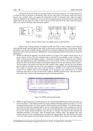  ISSN: 1693-6930
TELKOMNIKA Telecommun Comput El Control, Vol. 20, No. 5, October 2022: 1034-1045
1040
All threads for the BP model use the same model as the process behavior on a single thread [23],
in which the order of processes is maintained. There are two main parts of the process, namely the first to
process read, combine, index, and support for 𝑑𝑎𝑡𝑎𝑠𝑒𝑡[𝑖] to EOF of transaction data. After the support
values are updated for all candidate sets in the trie, then the frequent process starts from the first index of the
support list to the last index of it, where a node in the trie will be removed for the index which has support
value is less than the threshold value (minimum support).
Figure 9. Read, combine, index, and support process on BP and LWP
Based on the working principle of threads from BP and LWP, as seen in Figure 9, the following
multi-threaded model was developed in this study by utilizing the working principle of user threads. Where
developers create threads to handle multiple control flows in software using the API provided by the thread
library [26]. Here’s the main program (simplified) for each multi-threaded model based on Flynn’s taxonomy
approach [17].
1) SPMD use data-driven approach: one thread contains five stages of the support search process for a
certain amount of data. The total transaction data is divided into four threads, as seen in Figure 10.
There are three parts of the program, namely: 1) declaration of thread object; 2) thread for read, combine,
index, and support process; and 3) frequentprocess, as seen in Figure 10. Part 1 and 3 of the program are
always the same for all thread models, so the program discussion for the next will only focus on part 2.
The four stages of the process start from the read, combine, index, support, and the last is the frequent
process which is executed in a class of the main program or excluded from the multi-threaded process.
The number of transaction data used as the test dataset is 100,000, so T1 performs the calculation
process for the support value of each candidate set for transaction data starting from 0 to 25,000
transaction data and so on until T4 starts from 75,000 to 100,000 transaction data. The total thread in
this model is five, which are the main program and four threads mentioned.
Figure 10. SPMD multi-threaded models
2) MPSD use lightweight process (LWP) approach: the multi-threaded MPSD model used in this study can
be seen in Figure 11. One thread contains one stage (substep) of finding support for all data. T1 to read
all transaction data (read), T2 to find a superset of all transaction data (combine), T3 to find the index of
each subset that has been obtained (index), and T4 to add support values to the candidate set with the
same index has been obtained (support). At the start, all threads that don’t have data sleep first, but not
the case for thread reading transactions since the data is available. The thread is then executed and
scheduled according to the kernel. After all threads (read, combine, index, and support) have been
executed, the last is to do a frequent process executed in the main program. The total thread in this model
is five, the main program and four threads mentioned. For MPSD, where processes run using a shared
 