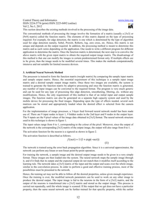 Control Theory and Informatics                                                                   www.iiste.org
ISSN 2224-5774 (print) ISSN 2225-0492 (online)
Vol 2, No.1, 2012
This section describes the existing methods involved in the processing of the image data.
The conventional methods of processing the image involve the formation of a matrix (usually a [3x3] or
[9x9] matrix) called the function matrix. The elements of this matrix depend on the type of processing
required. For example, for edge detection, the matrix is one which is determined by the type of algorithm
used for edge detection namely, Sobel, Prewitt, Roberts, log, zero cross, etc. Hence, this matrix is not
unique and depends on the output required. In addition, the processing method is meant to determine this
matrix and as such varies depending on the application. One needs to write a different program for different
application to determine the matrix. Once the function matrix is determined, the next step is to convolve the
above matrix with the given input matrix to obtain the required output image matrix. The disadvantage of
this method is that one can modify the images to certain predetermined format only. If multiple effects are
to be given, then the image needs to be modified several times. This makes the methods computationally
intensive and not suitable for limited resource devices.


3. Artificial Neural Network Method
The processor is trained to form the function matrix (weight matrix) by comparing the sample input matrix
and sample output matrix. Hence, the essential requirement of this technique is a sample input image
matrix and a desired sample output image matrix. Once these two images are available, the system is
trained to generate the function matrix by adaptive processing and once the function matrix is generated,
any number of input images can be converted to the required format. The program is very much generic
and can be used for any type of processing like edge detection, smoothening, filtering, etc. without any
modifications. Hence, the only requirement of this method is that of an initial input and output sample
images. The function matrix can also be generated on a separate high capacity system and used by the
mobile device for processing the final images. Depending upon the type of effects needed, several such
matrices can be stored and appropriately loaded when the desired effect is selected from the camera
application.
For the implementation of image processor, a 3-layer feed forward neural network model has been made
use of. There are 9 input nodes in layer 1, 9 hidden nodes in the 2nd layer and 9 nodes in the output layer.
The 9 inputs are the 9 pixel values of the image data obtained in [3x3] format. The neural network structure
used in this technique is shown in figure 1.
The input values range from 0 to 1, corresponding to the colour of the pixel. Moreover, since the output of
the network is the corresponding [3x3] matrix of the output image, the output will also range from 0 to 1.
The activation function for the neuron is a sigmoid as shown in figure 2.
The activation function is described as follows.
                                             f ( net ) = 1 /(1 + exp( −net ))
                                                                                   (1)
The network is trained using the error back propagation algorithm. Since it is a universal approximator, the
network can perform any linear or non-linear point-by-point operation.
For training the network, a sample image and the desired output image needs to be given in a very simple
format. These images are then loaded into the system. The neural network maps the sample image through
it, and if it finds that its output and the expected output do not match then it modifies itself according to the
learning rule. The network takes a [3x3] matrix of the input and the output and scans over the whole image,
similar to the convolution process. In order to perform a good and effective training process, most of the
possibilities must be presented to the network.
Hence, the training set may not be able to follow all the desired properties, unless given enough experience.
Once the training is over, the modified network parameters can be used to work on any other image to
produce the desired output. The input image is fed to the neurons in the form of a [3x3] matrix, and the
output of the neurons is transformed into a [3x3] matrix and stored as the output image. This process is
carried out repeatedly, until the whole image is scanned. If the output that we get does not have a particular
property, then the same neural network can be further trained for that specific property, while the earlier


                                                      12
 