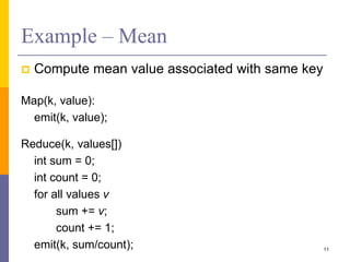 Example – Mean
 Compute mean value associated with same key
Map(k, value):
emit(k, value);
Reduce(k, values[])
int sum = 0;
int count = 0;
for all values v
sum += v;
count += 1;
emit(k, sum/count); 11
 