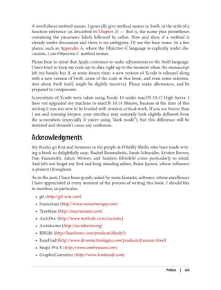 A word about method names. I generally give method names in Swift, in the style of a
function reference (as described in Chapter 2) — that is, the name plus parentheses
containing the parameter labels followed by colon. Now and then, if a method is
already under discussion and there is no ambiguity, I’ll use the bare name. In a few
places, such as Appendix A, where the Objective-C language is explicitly under dis‐
cussion, I use Objective-C method names.
Please bear in mind that Apple continues to make adjustments to the Swift language.
I have tried to keep my code up-to-date right up to the moment when the manuscript
left my hands; but if, at some future time, a new version of Xcode is released along
with a new version of Swift, some of the code in this book, and even some informa‐
tion about Swift itself, might be slightly incorrect. Please make allowances, and be
prepared to compensate.
Screenshots of Xcode were taken using Xcode 10 under macOS 10.13 High Sierra. I
have not upgraded my machine to macOS 10.14 Mojave, because at the time of this
writing it was too new to be trusted with mission-critical work. If you are braver than
I am and running Mojave, your interface may naturally look slightly different from
the screenshots (especially if you’re using “dark mode”), but this difference will be
minimal and shouldn’t cause any confusion.
Acknowledgments
My thanks go first and foremost to the people at O’Reilly Media who have made writ‐
ing a book so delightfully easy: Rachel Roumeliotis, Sarah Schneider, Kristen Brown,
Dan Fauxsmith, Adam Witwer, and Sanders Kleinfeld come particularly to mind.
And let’s not forget my first and long-standing editor, Brian Jepson, whose influence
is present throughout.
As in the past, I have been greatly aided by some fantastic software, whose excellences
I have appreciated at every moment of the process of writing this book. I should like
to mention, in particular:
• git (http://git-scm.com)
• Sourcetree (http://www.sourcetreeapp.com)
• TextMate (http://macromates.com)
• AsciiDoc (http://www.methods.co.nz/asciidoc)
• Asciidoctor (http://asciidoctor.org)
• BBEdit (http://barebones.com/products/bbedit/)
• EasyFind (http://www.devontechnologies.com/products/freeware.html)
• Snapz Pro X (http://www.ambrosiasw.com)
• GraphicConverter (http://www.lemkesoft.com)
Preface | xvii
 
