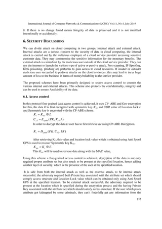 International Journal of Computer Networks & Communications (IJCNC) Vol.11, No.4, July 2019
132
8. If there is no change found means Integrity of data is preserved and it is not modified
intentionally or accidentally.
6. SECURITY DISCUSSIONS
We can divide attack on cloud computing in two groups, internal attack and external attack.
Internal attacks are a serious concern to the security of data in cloud computing, the internal
attack is carried out by the malicious employee of a cloud service provider accessing sensitive
customer data. They may compromise the sensitive information for the monetary benefits. The
external attack is carried out by the malicious user outside of the cloud service provider. They can
use the internet to launch the various type of active or passive attack. Port scanning, IP Spoofing,
DNS poisoning, phishing are performs to gain access to cloud resources. If insider or outsider
malicious user succeeded to perform attacks on the cloud resources, this may lead to incur huge
amount of loss to the business in terms of money/reliability to the service provider.
The proposed schemes have been primarily designed to secure access control to counter the
various internal and external attacks. This scheme also protects the confidentiality, integrity and
can be used to ensure Availability of the data.
6.1. Access control
In this protocol fine-grained data access control is achieved, it uses CP- ABE and Geo-encryption
for this, the data D is first encrypted with symmetric key Ksec and XOR value of Location lock L
and Symmetric key is encrypted with the CP-ABE scheme.
LKKc ⊕= sec
),,(2 AKPKEC ccpabey =
In order to decrypt the data D user has to first retrieve Kc using CP-ABE Decryption.
),,( 2 SKCPKDK Ycpabec =
After retrieving KC, this value and location-lock value which is obtained using Anti Spoof
GPS is used to recover Symmetric key Ksec.
LKK c ⊕=sec
This Ksec will be used to retrieve data along with the MAC value,
Using this scheme a fine-grained access control is achieved, decryption of the data is not only
required proper attribute set but also needs to be present at the specified location, hence adding
another layer of security, which is the presence of the user at the specified location.
It is safe from both the internal attack as well as the external attack, to be internal attack
successful, the adversary required both Private key associated with the attribute set which should
comply access structure and Location Lock value which can be obtained only using Anti Spoof
GPS at the specified location. To be external attack successful, the adversary required to be
present at the location which is specified during the encryption process and the having Private
Key associated with the attribute set which should satisfy access structure. If the user which poses
attribute got kidnapped by some criminals, they can’t forcefully get any information from the
 