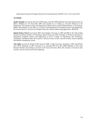 International Journal of Computer Networks & Communications (IJCNC) Vol.11, No.4, July 2019
135
AUTHORS
Sachin Tripathi received his M.Tech & PhD degree from IIT (ISM) Dhanbad. He joined Indian School of
Mines, Dhanbad on 21st November 2005 and currently he is working as Associate Professor in the
Department of Computer Science and Engineering. Before that he joined, Haldia Institute of Technology,
Haldia, West Bengal, in July 2005, as a Lecturer in the Department of Computer Science and Engineering.
His reserch interest is focussed on Computer Networks, Internet multicasting applications, Mobile IP.
Rajesh Kumar Tiwari received his MCA from Nagpur University in 2002 and PhD in the field of Data
Security form Birla Institute of Technology, Ranchi in the year 2010. Currently, he Professor and Head of
Department Computer Science and Engineering at R.V.S. College of Engineering and Technology,
Jamshedpur, Jharkhand, India. His research is focused on data security, network security, cloud computing
and database management system.
Abu Salim received his B.Tech (CSE) from Dr. RML Avadh University, Faizabad in 2003 and M.Tech
from JNTU Kakinada in 2009. Currently he is pursuing PhD from IIT (ISM) Dhanbad as Part Time
Research Scholar and working as Lecturer in the Jazan University, KSA. His research is focused on data
security, network security and cloud computing.
 