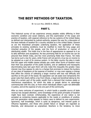 THE BEST METHODS OF TAXATION.
By the Late Hon. DAVID A. WELLS.
PART I.
This historical survey of tax experience among peoples widely differing in their
economic condition and social relations, and this examination of the scope and
practice of taxation, with especial reference to the tax systems of the United States
as defined and interpreted by judicial authority, prepare the way for a discussion of
the best methods of taxation for a country situated as is the United States. General
as are the theoretical principles underlying taxation, the application of these
principles to existing conditions must be modified to meet the long usage and
inherited prejudice of the people, and the form of production or manner of
distributing wealth. This holds true in the face of appearances so opposed to it as
to defy definition and acceptance. No less promising field for an income tax can be
pictured than British India, and few more promising fields than France. Yet India
has borne such a tax for years, while France will not permit a true tax on income to
be adopted as a part of its revenue system. In the latter country the plea is made
that the upper and middle classes already pay under other forms of taxation more
than their due proportion of the public burdens, and an additional and necessarily
discriminating duty laid upon them will only make this inequality the greater. Class
interest may thus oppose its veto to a change that promises to reduce the burdens
of one class of taxpayers at the expense of another; or may even oppose a change
that offers the chance of collecting a larger revenue with less real difficulty and
sacrifice on the part of the taxed. No opposition can set aside even temporarily the
great rules that clearly define a tax from tribute, a legal and beneficial taking by the
state of a certain part of the public wealth from a demand that involves waste or
mischievous expenditure, for which the state or people derive no advantage
commensurate with the cost, or from which individuals obtain a gain not defensible
in justice, and at the expense of only one part of the community.
After so many centuries of experiment, in which hardly a possible source of state
revenue has escaped attention, some knowledge of the great principles of taxation
might have been evolved. Unfortunately, the experience of one nation is not
accepted as containing lessons applicable to the needs or conditions of another,
and one generation rarely appeals to history save to defend its own experiments.
Ignorance, half knowledge, which is quite as dangerous, and interest guide or
influence legislation, and those who predict failure or danger are regarded as
theorists, and denounced as unpractical. Nowhere is the tendency to move
 